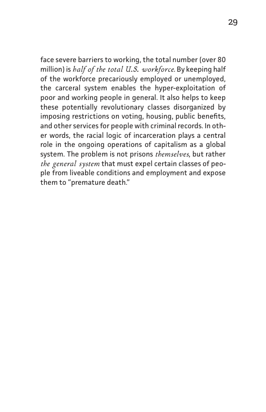 face severe barriers to working, the total number (over 80 million)is half of the total ULS. workforce. By keeping half of the workforce precariously employed or unemployed, the carceral system enables the hyper-exploitation of poor and working people in general. It also helps to keep these potentially revolutionary classes disorganized by imposing restrictions on voting, housing, public benefits, and other services for people with criminal records. In oth- er words, the racial logic of incarceration plays a central role in the ongoing operations of capitalism as a global system. The problem is not prisons themselues, but rather the general system that must expel certain classes of peo- ple from liveable conditions and employment and expose them to “premature death.”  29 